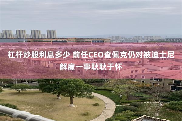 杠杆炒股利息多少 前任CEO查佩克仍对被迪士尼解雇一事耿耿于怀