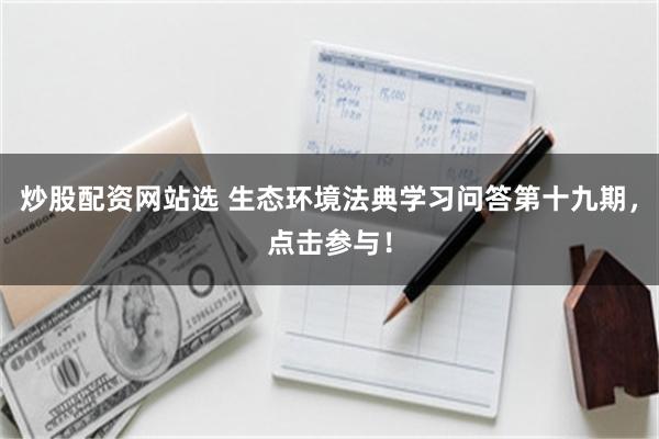 炒股配资网站选 生态环境法典学习问答第十九期，点击参与！