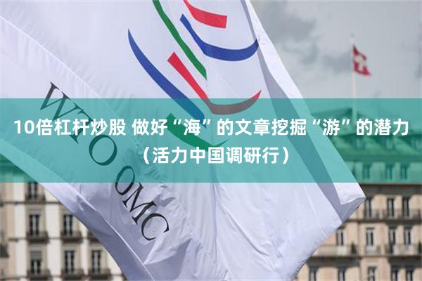 10倍杠杆炒股 做好“海”的文章挖掘“游”的潜力（活力中国调研行）