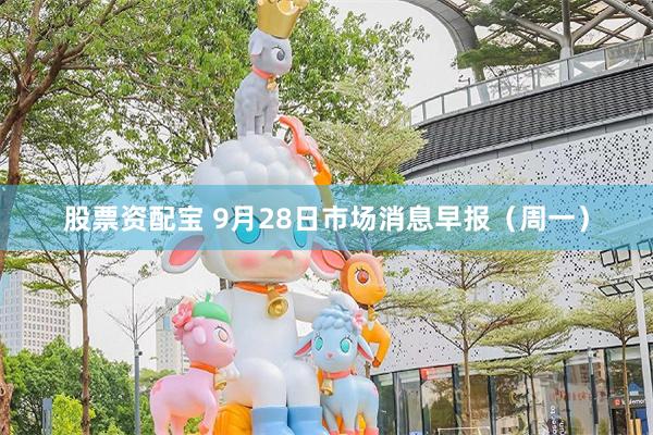 股票资配宝 9月28日市场消息早报（周一）