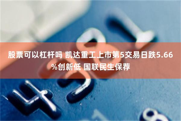 股票可以杠杆吗 凯达重工上市第5交易日跌5.66%创新低 国联民生保荐