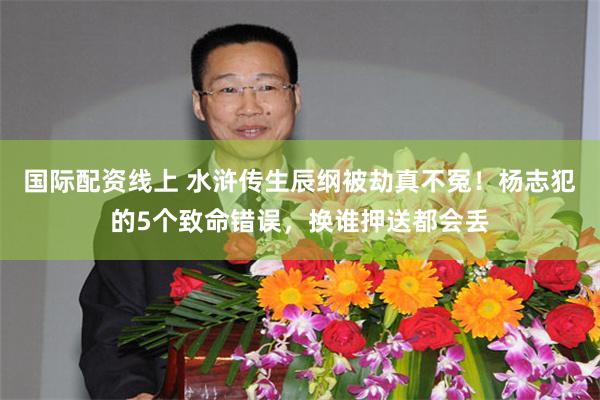 国际配资线上 水浒传生辰纲被劫真不冤！杨志犯的5个致命错误，换谁押送都会丢