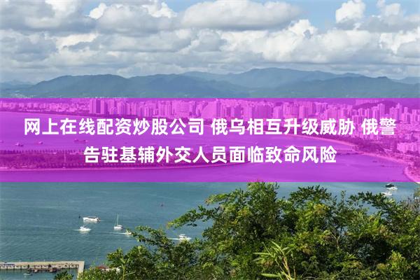 网上在线配资炒股公司 俄乌相互升级威胁 俄警告驻基辅外交人员面临致命风险