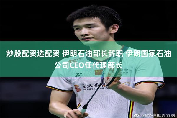 炒股配资选配资 伊朗石油部长辞职 伊朗国家石油公司CEO任代理部长