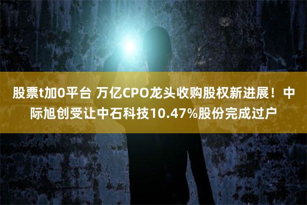 股票t加0平台 万亿CPO龙头收购股权新进展！中际旭创受让中石科技10.47%股份完成过户
