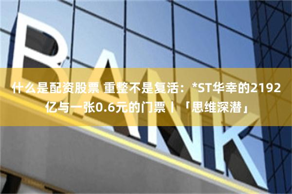 什么是配资股票 重整不是复活：*ST华幸的2192亿与一张0.6元的门票丨「思维深潜」