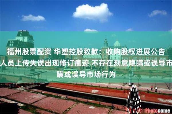 福州股票配资 华塑控股致歉：收购股权进展公告因工作人员上传失误出现修订痕迹 不存在刻意隐瞒或误导市场行为