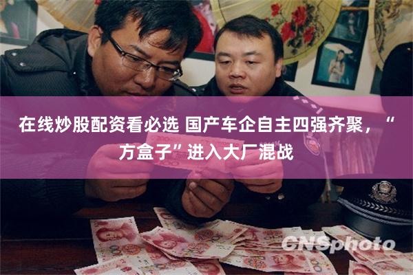 在线炒股配资看必选 国产车企自主四强齐聚，“方盒子”进入大厂混战