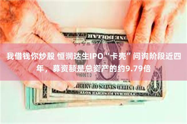我借钱你炒股 恒润达生IPO“卡壳”问询阶段近四年，募资额是总资产的约9.79倍