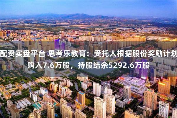 配资实盘平台 思考乐教育：受托人根据股份奖励计划购入7.6万股，持股结余5292.6万股