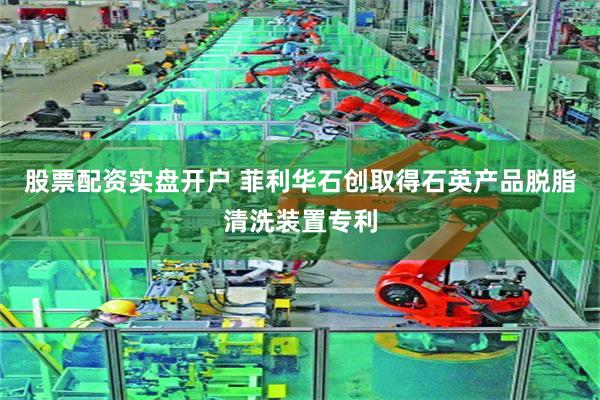 股票配资实盘开户 菲利华石创取得石英产品脱脂清洗装置专利