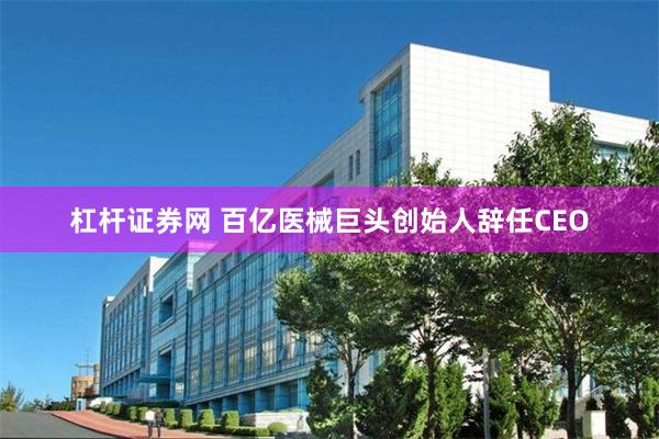 杠杆证券网 百亿医械巨头创始人辞任CEO