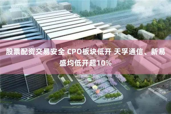 股票配资交易安全 CPO板块低开 天孚通信、新易盛均低开超10%